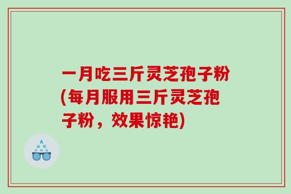 一月吃三斤灵芝孢子粉(每月服用三斤灵芝孢子粉，效果惊艳)