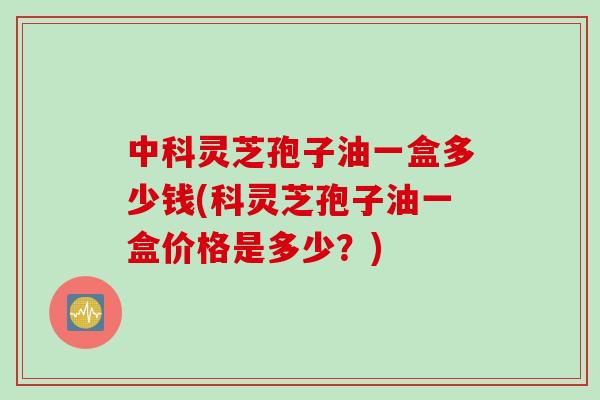 中科灵芝孢子油一盒多少钱(科灵芝孢子油一盒价格是多少？)