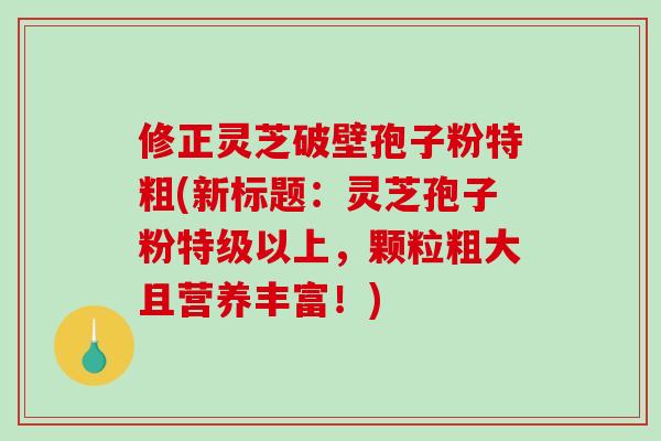修正灵芝破壁孢子粉特粗(新标题：灵芝孢子粉特级以上，颗粒粗大且营养丰富！)