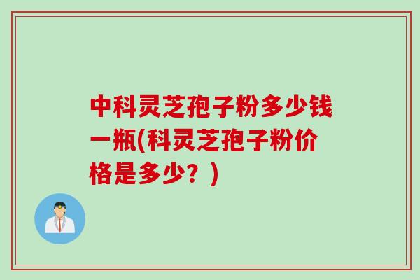 中科灵芝孢子粉多少钱一瓶(科灵芝孢子粉价格是多少?) 中科灵芝孢子粉多少钱一瓶(科灵芝孢子粉价格是多少?)