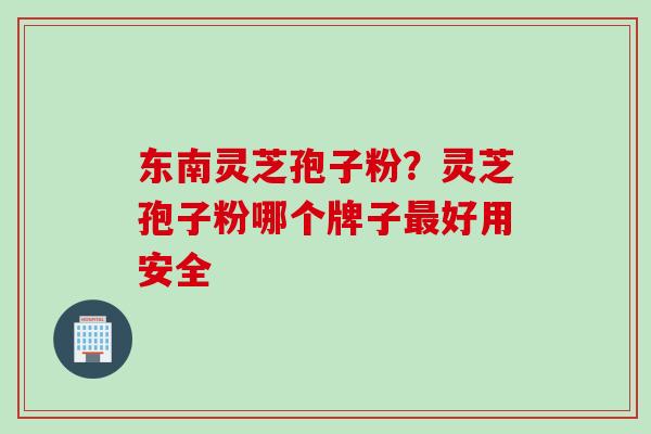 东南灵芝孢子粉？灵芝孢子粉哪个牌子最好用安全