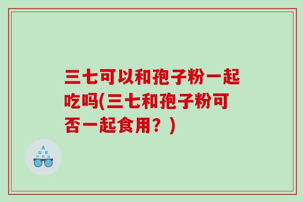 三七可以和孢子粉一起吃吗(三七和孢子粉可否一起食用？)