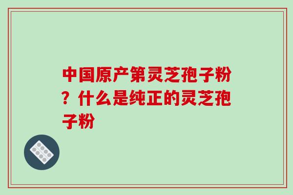 中国原产第灵芝孢子粉？什么是纯正的灵芝孢子粉