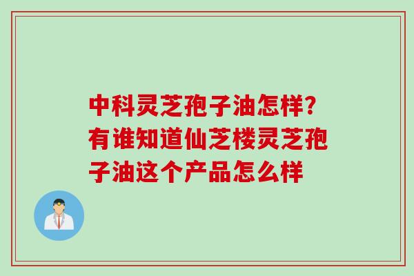 中科灵芝孢子油怎样？有谁知道仙芝楼灵芝孢子油这个产品怎么样