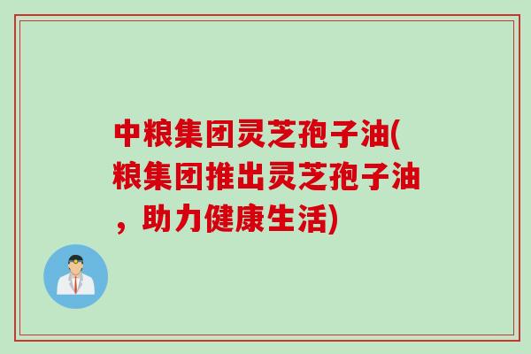 中粮集团灵芝孢子油(粮集团推出灵芝孢子油,助力健康生活) 中粮集团灵芝孢子油(粮集团推出灵芝孢子油,助力健康生活)