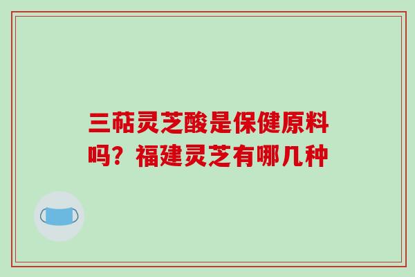 三萜灵芝酸是保健原料吗？福建灵芝有哪几种