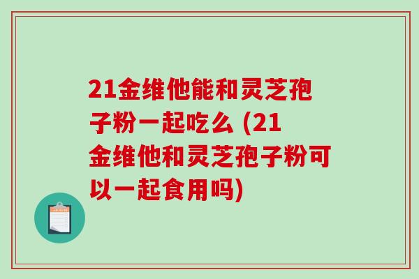 21金维他能和灵芝孢子粉一起吃么 (21金维他和灵芝孢子粉可以一起食用吗)