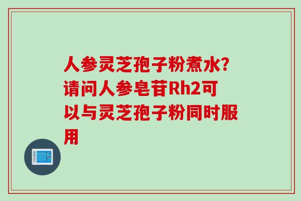 人参灵芝孢子粉煮水？请问人参皂苷Rh2可以与灵芝孢子粉同时服用