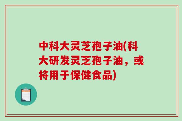 中科大灵芝孢子油(科大研发灵芝孢子油，或将用于保健食品)