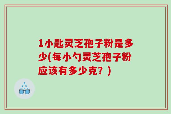 1小匙灵芝孢子粉是多少(每小勺灵芝孢子粉应该有多少克？)