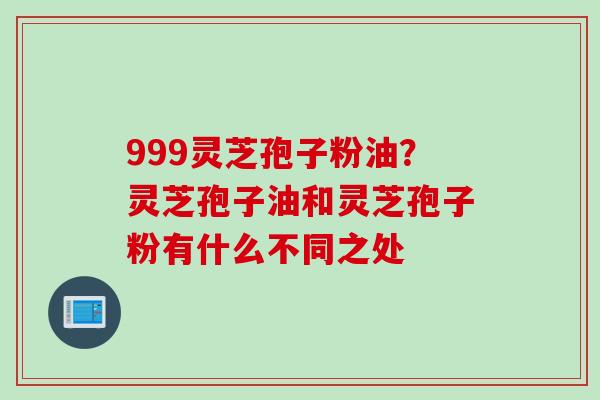 999灵芝孢子粉油？灵芝孢子油和灵芝孢子粉有什么不同之处
