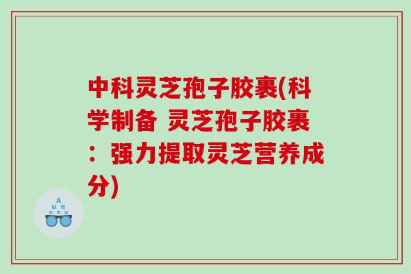 中科灵芝孢子胶裹(科学制备 灵芝孢子胶裹：强力提取灵芝营养成分)