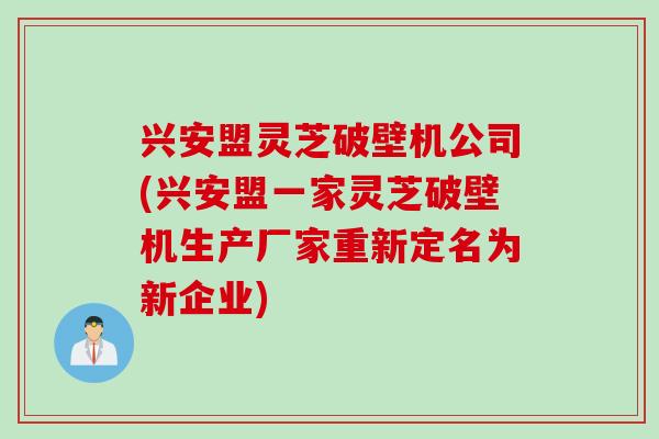 兴安盟灵芝破壁机公司(兴安盟一家灵芝破壁机生产厂家重新定名为新企业)