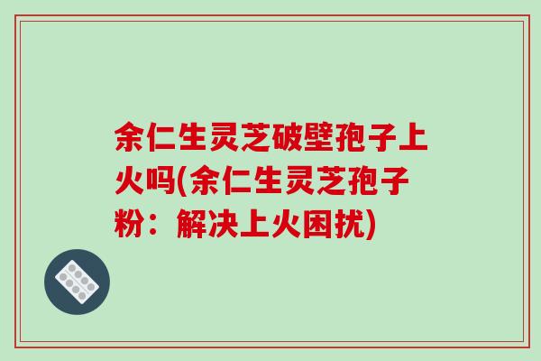 余仁生灵芝破壁孢子上火吗(余仁生灵芝孢子粉：解决上火困扰)