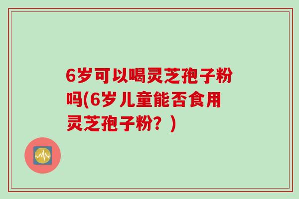 6岁可以喝灵芝孢子粉吗(6岁儿童能否食用灵芝孢子粉？)