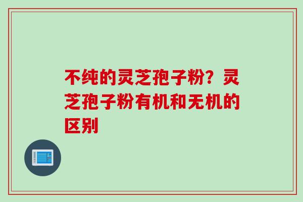 不纯的灵芝孢子粉？灵芝孢子粉有机和无机的区别