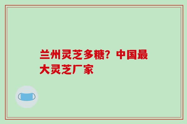 兰州灵芝多糖？中国最大灵芝厂家
