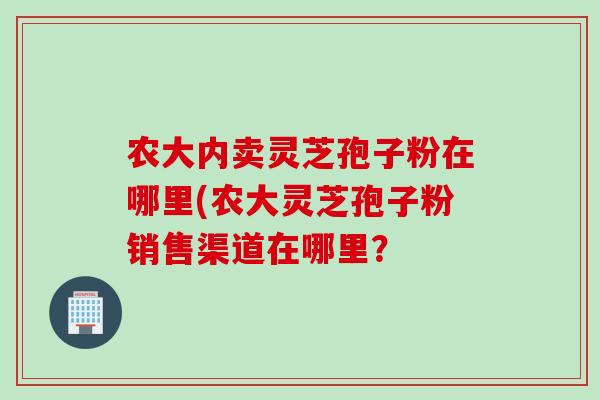 农大内卖灵芝孢子粉在哪里(农大灵芝孢子粉销售渠道在哪里？