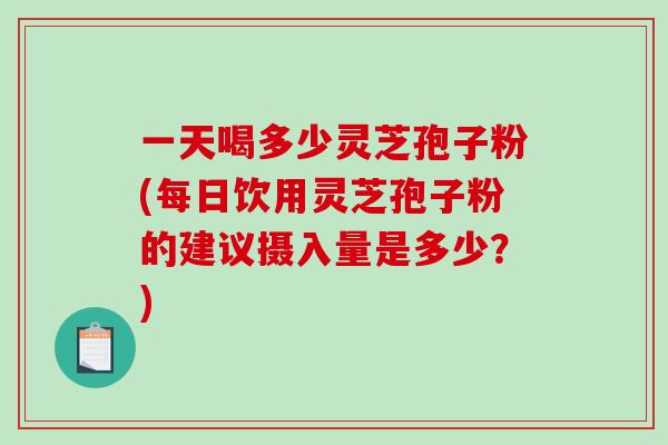 一天喝多少灵芝孢子粉(每日饮用灵芝孢子粉的建议摄入量是多少？)