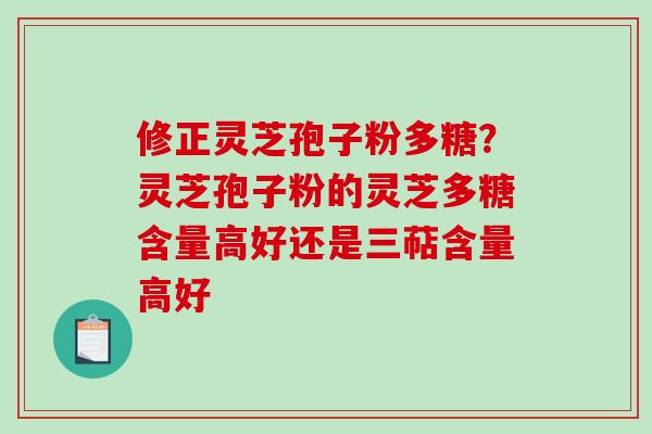 修正灵芝孢子粉多糖？灵芝孢子粉的灵芝多糖含量高好还是三萜含量高好