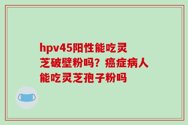 hpv45阳性能吃灵芝破壁粉吗？癌症病人能吃灵芝孢子粉吗