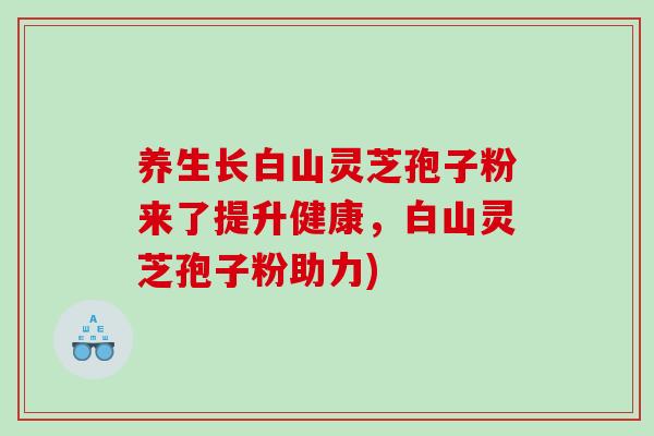 养生长白山灵芝孢子粉来了提升健康，白山灵芝孢子粉助力)