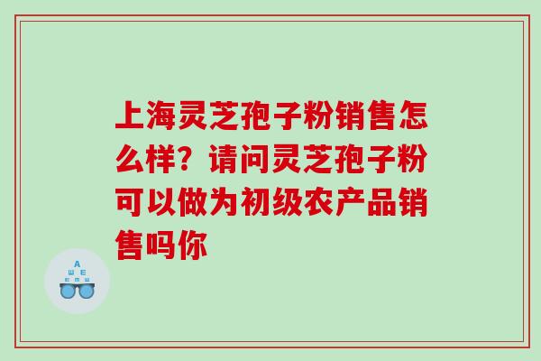 上海灵芝孢子粉销售怎么样？请问灵芝孢子粉可以做为初级农产品销售吗你