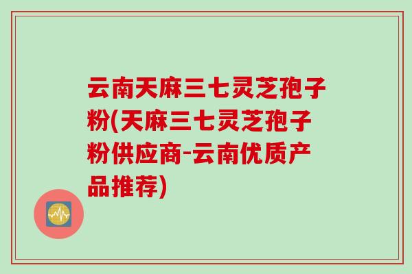 云南天麻三七灵芝孢子粉(天麻三七灵芝孢子粉供应商-云南优质产品推荐)