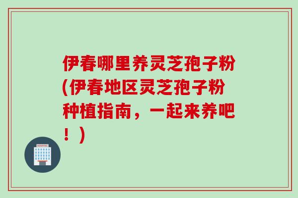 伊春哪里养灵芝孢子粉(伊春地区灵芝孢子粉种植指南，一起来养吧！)