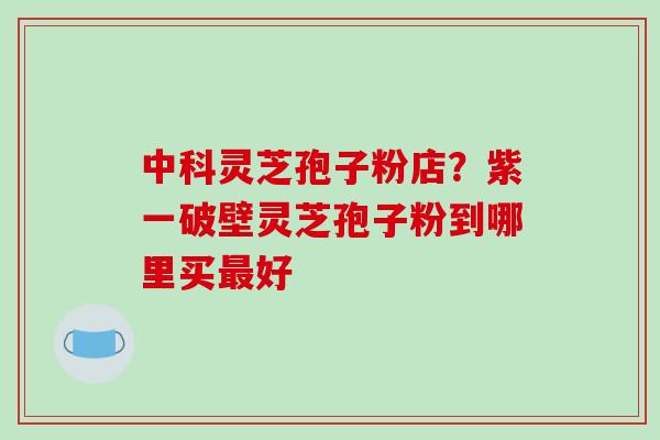 中科灵芝孢子粉店？紫一破壁灵芝孢子粉到哪里买最好