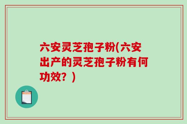 六安灵芝孢子粉(六安出产的灵芝孢子粉有何功效？)