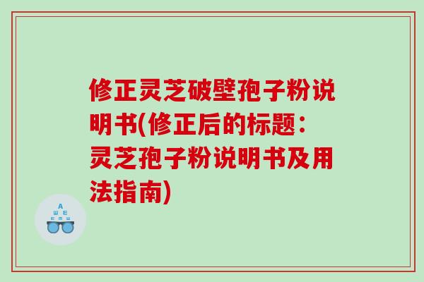 修正灵芝破壁孢子粉说明书(修正后的标题：灵芝孢子粉说明书及用法指南)