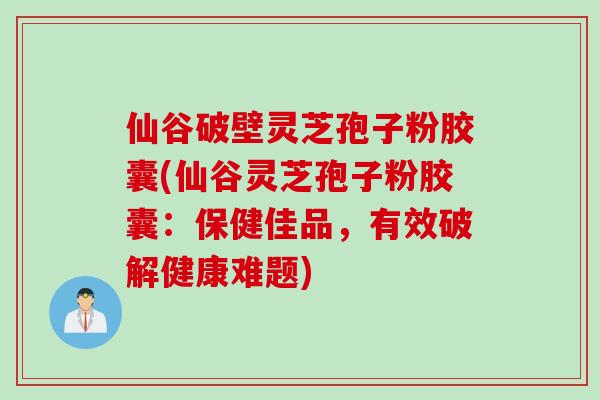 仙谷破壁灵芝孢子粉胶囊(仙谷灵芝孢子粉胶囊：保健佳品，有效破解健康难题)