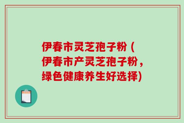 伊春市灵芝孢子粉 (伊春市产灵芝孢子粉，绿色健康养生好选择)