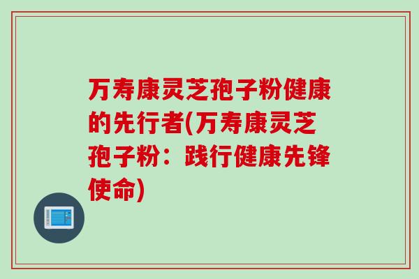 万寿康灵芝孢子粉健康的先行者(万寿康灵芝孢子粉：践行健康先锋使命)