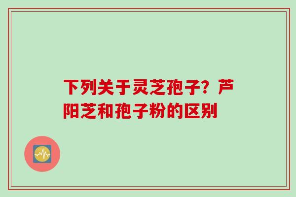 下列关于灵芝孢子？芦阳芝和孢子粉的区别