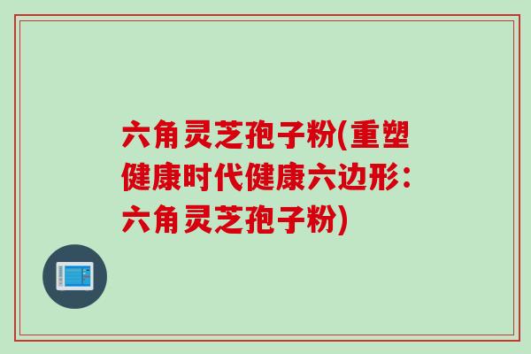 六角灵芝孢子粉(重塑健康时代健康六边形:六角灵芝孢子粉) 六角灵芝孢子粉(重塑健康时代健康六边形:六角灵芝孢子粉)