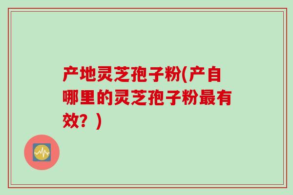 产地灵芝孢子粉(产自哪里的灵芝孢子粉最有效？)