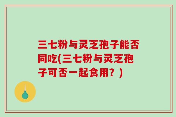 三七粉与灵芝孢子能否同吃(三七粉与灵芝孢子可否一起食用？)