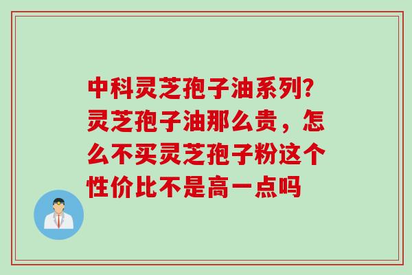 中科灵芝孢子油系列？灵芝孢子油那么贵，怎么不买灵芝孢子粉这个性价比不是高一点吗