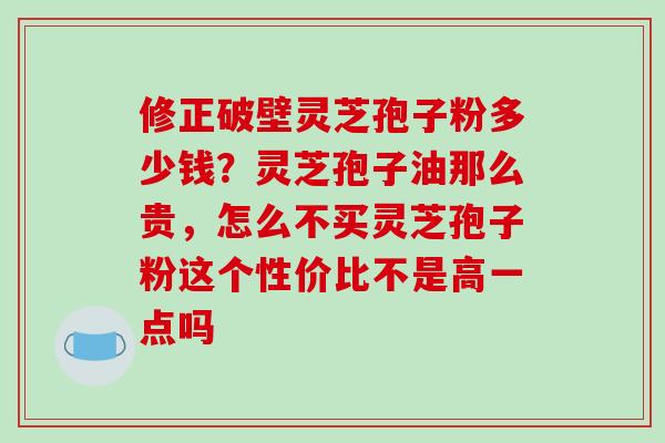修正破壁灵芝孢子粉多少钱？灵芝孢子油那么贵，怎么不买灵芝孢子粉这个性价比不是高一点吗