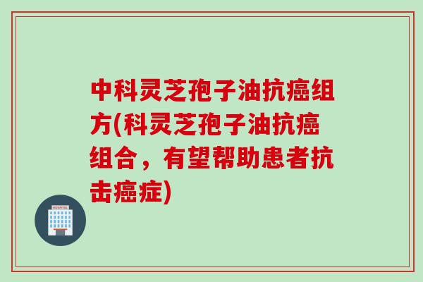 中科灵芝孢子油抗癌组方(科灵芝孢子油抗癌组合，有望帮助患者抗击癌症)