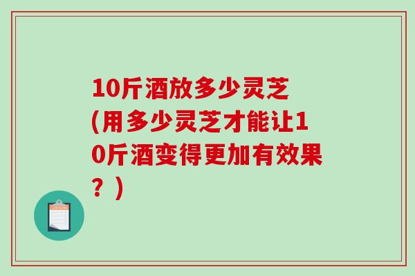 10斤酒放多少灵芝 (用多少灵芝才能让10斤酒变得更加有效果？)