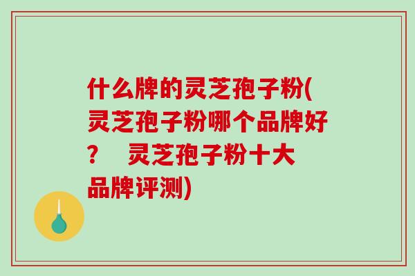 什么牌的灵芝孢子粉(灵芝孢子粉哪个品牌好？  灵芝孢子粉十大品牌评测)