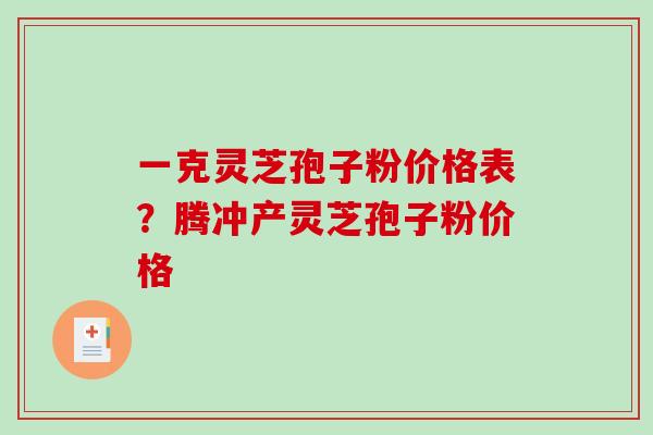 一克灵芝孢子粉价格表？腾冲产灵芝孢子粉价格