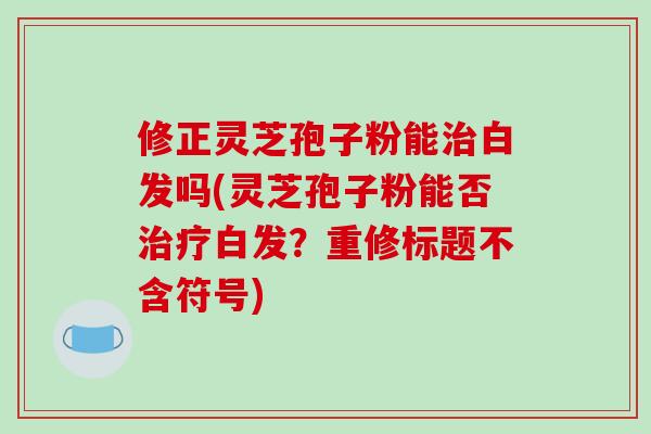 修正灵芝孢子粉能治白发吗(灵芝孢子粉能否治疗白发？重修标题不含符号)