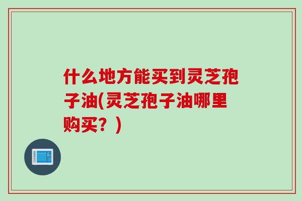 什么地方能买到灵芝孢子油(灵芝孢子油哪里购买？)