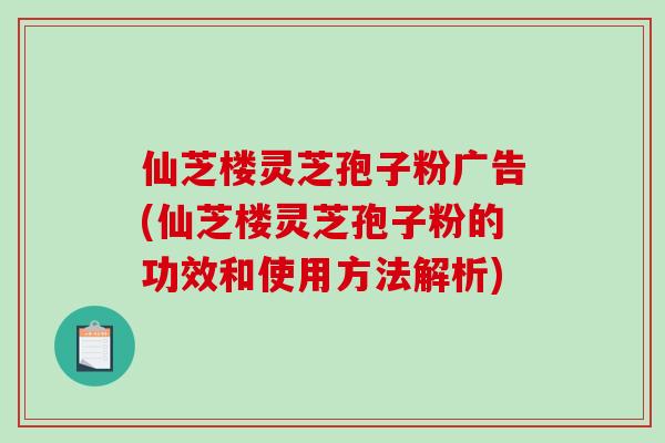 仙芝楼灵芝孢子粉广告(仙芝楼灵芝孢子粉的功效和使用方法解析)