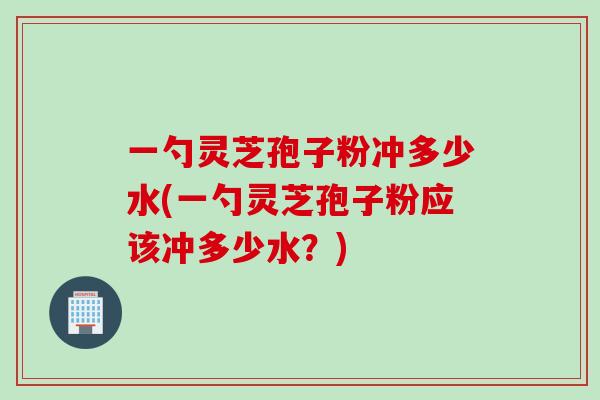 一勺灵芝孢子粉冲多少水(一勺灵芝孢子粉应该冲多少水？)