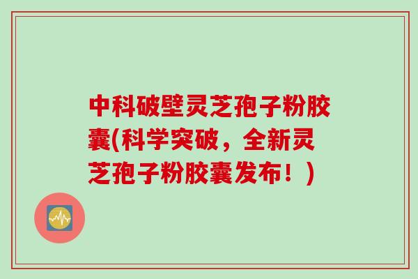 中科破壁灵芝孢子粉胶囊(科学突破，全新灵芝孢子粉胶囊发布！)